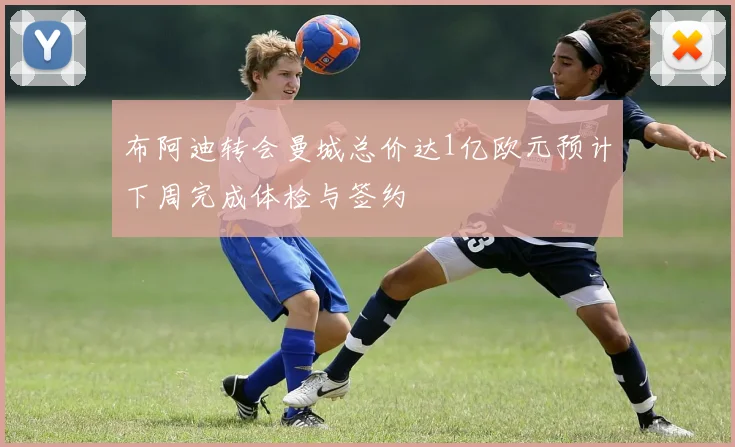 布阿迪转会曼城总价达1亿欧元预计下周完成体检与签约